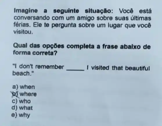 Imagine a seguinte situação Você está
conversando com um amigo sobre suas últimas
férias. Ele te pergunta sobre um lugar que você
visitou.
Qual das opçōes completa a frase abalxo de
forma correta?
"I don't remember __ I visited that beautiful
beach."
a) when
) where
c) who
d) what
e) why