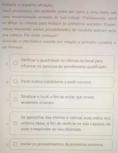 Imagine a seguinte situação:
Você presenciou um acidente entre um carro e uma moto,em
uma movimentada avenida de sua cidade . Prontamente, você
se dirige às vitimas para realizar os primeiros socorros Porém,
nesse momento , várias possibilidades de conduta passam pela
sua cabeça. Por onde começar?
Assinale a alternativa correta em relação a primeira conduta a
ser tomada.
A.
Verificar a quantidade de vitimas no local para
informar os serviços de atendimento qualificado.
Parar outros condutores e pedir socorro.
Sinalizar o local, a fim de evitar que novos
acidentes ocorram.
Se aproximar das vitimas e colocar suas mãos nos
ombros delas, a fim de verificar se são capazes de
ouvir e responder ao seu chamado.
Iniciar os procedimentos de primeiros socorros.