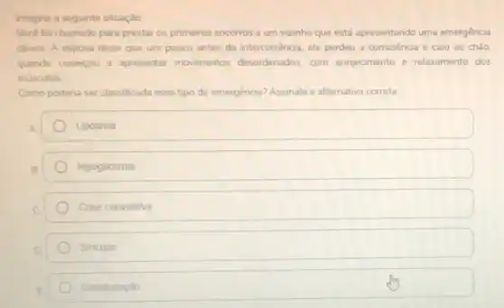 Imagine a seguinte situação
Voce for chamado para prestar os primeiros socorros a um vizinho que está apresentando uma emergéncia
clinica. A esposa disse que um pouco antes da intercorréncia, ele perdeu a consciéncia e caiu ao chào.
quando começou a apresentar movimentos desordenados. com ennjecimento e relaxamento dos
musculos
Como podena ser classificada esse tipo de emergência?Assinale a alternativa correta:
square 
Hipoglicemia
Crise convulsiva
Sincope
Desidratação