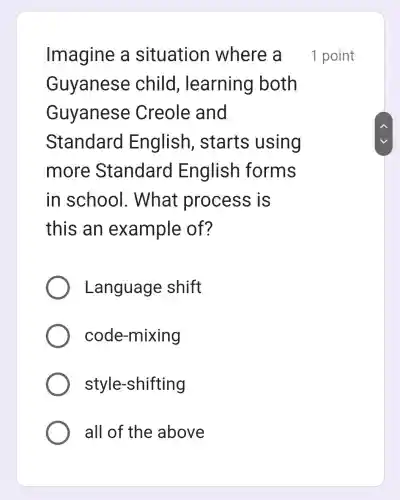 Imagine a situation where a
Guyanese child , learning both
Guyanese Creole and
Standard English , starts using
more Standard English forms
in school . What process is
this an example of?
Language shift
code-mixing
style -shifting
all of the above
1 point