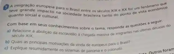 A A imigração europeia para o Brasil entre os séculos xix e XX foi um fenomonomico
teve impacto na sociedade brasileira tanto do ponto de vista economics
quanto social e cultural.
Com base em seus conhecimentos sobre o tema responda as questōes a seguir.
a) Relacione a abolição da escravidão à chegada massiva de imigrantes nas ultimas décadas do
século XIX.
b) Quais as principais motivações da vinda de europeus para o Brasil?
c) Explique resumidamente os sistemas de parceria e o colonato.