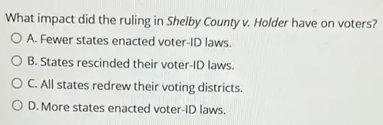 What impact did the ruling in Shelby County v Holder have on voters?
A. Fewer states enacted voter-ID laws.
B. States rescinded their voter-ID laws.
C. All states redrew their voting districts.
square  D. More states enacted voter-ID laws.