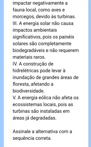 impactar negativamente a
fauna local , como aves e
morcegos , devido às turbinas.
III. A energia solar não causa
impactos ambientais
significativos , pois os painéis
solares são completamente
biodegradá veis e não requerem
materiais raros.
IV. A construção de
hidrelétricas pode levar à
inundação de grandes áreas de
floresta , afetando a
biodiversidade.
V. A energia eólica não afeta os
ecossistemas locais , pois as
turbinas são instaladas s em
áreas já degradadas.
Assinale a alternative a com a