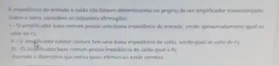 A impedincia de entrada e saida sào fatores determinantes no projeto de um amplificador transistorizado
Sobre o tema considere as seguintes afirmaçōes
1-0 amplificador base comum possur uma baixa impedincia de entrada sendo aproximadamente igual ao
valor de re
11-0 amplificador coletor comum tem uma baixa impedância de salda, sendo igual ao valor de r'e
III - 0 amplificador base comum possur impedancia de saida igual a R_(C)
Assinale a altemativa que indica quais afirmativas estǎo corretas