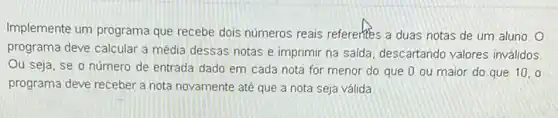 Implemente um programa que recebe dois números reais referentes a duas notas de um aluno. O
programa deve calcular a média dessas notas e imprimir na saida, descartando valores inválidos
Ou seja, se o número de entrada dado em cada nota for menor do que 0 ou maior do que 10.0
programa deve receber a nota novamente até que a nota seja válida