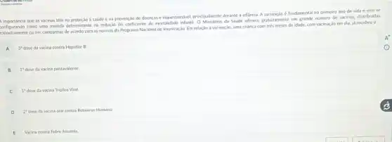 A importancia que as vacinas têm na proteção a saúde e na prevenção de doenças é inquestion.wel, principalmente durante a infancia. A vacinação é fundamental no primeiro ano de vida e vern se
importancia como uma medida determinant na redução do coeficiente de mortalidade infantil. O Ministerio da Saúde oferece gratuitamente um grande número de vacinas,distribuidas
rotineiramente ou em campanhas de acordo com as normas do Programa Nacional de Imunização. Em relação a vacinação, uma criança com trés meses de idade, com vacinação em dia, já recebeu a
A
3^3 dose da vacina contra Hepatite B.
B
1^3 dose da vacina pentavalente.
1^3 dose da vacina Triplice Viral
D
2^ast  dose da vacina oral contra Rotavirus Humano
E
Vacina contra Febre Amarela.