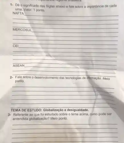 I'mportancial regional orasholid.
1- Dê o significado das Siglas abaixo e fale sobre a importância de cada
uma. Valor: 1 ponto.
__
NAFTA
__
become
__
__
Fale sobre o desenvolvimento das tecnologias de informação. Meio
ponto.
__
The
TEMA DE ESTUDO : Globalização e desigualdade
3- Referente ao que fol estudado sobre o tema acima, como pode ser
entendida globalização? Meio ponto.
__