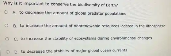 Why is it important to conserve the biodiversity of Earth?
A. to decrease the amount of global predator populations
B. to increase the amount of nonrenewable resources located in the lithosphere
C. to increase the stability of ecosystems during environmental changes
D. to decrease the stability of major global ocean currents