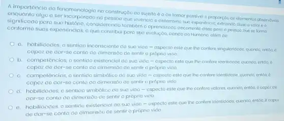 A importôncia da fenomenologia na construção do sujeito é a de tornar possivel a proporção de elementos observáveis
significad algo a ser incorporado no que vivencia e determina sua experiencio, extraindo disso ovaloreo
significado para sua história, considerando também o aprendizado decorrente disso para a pessoa que se forma
conforme suas experiências, o que contribui para spa evolução dando co Humano, além de:
a. habilidades, o sentido inconsciente da sua vida The confere singuloridade, quando entǎo, 6
capaz de dar-se conta da dimensóo de sentir a própria vida.
b. competências, o sentido existencial da suo vida - aspecto este que the confere identidade quando, entoo, é
capaz de dar-se conto do dimensão de sentir a própria vida.
c. competências, o sentido simbólico da suo vida - ospecto este que the confere identidode, quondo entáo, é
capaz de dar-se conto do dimensão de sentir a própria vicio.
d. hobilicades, o sentido simbólico da sua vido - ospecto este que the confere valores, quando entáo, é copoz de
dar-se conta da dimensáo de sentir o própria vida.
e. hobilidades, o sentido existencial da sua vido - aspecto este que The confere identidace, quando entáo, é copoz
de dar-se conta do dimensão de sentir o própria vida.