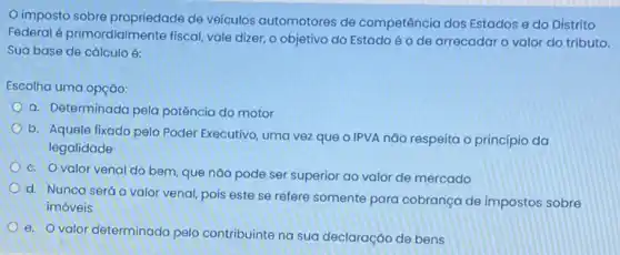 imposto sobre propriedade de veículos automotores de competência dos Estados e do Distrito
Federal é primordialmen te fiscal, vale dizer, o objetivo do Estado é o de arrecadar o valor do tributo.
Sua base de cálculo é:
Escolha uma opção:
a. Determinada pela potência do motor
b. Aquele fixado pelo Poder Executivo, uma vez que o IPVA não respeita o princípio da
legalidade
c. Ovalor venal do bem, que não pode ser superior ao valor de mercado
d. Nunca será o valor venal, pois este se refere somente para cobrança de impostos sobre
imóveis
e. Ovalor determinado pelo contribuinte na sua declaração de bens