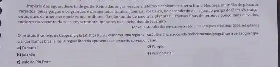 Império das águas, deserto de gente. Reino das onças, veados mateirose capivaras na terra firme Nos ares, multidão de pássaros
variados, belas garças e os grandes e desajeitados tuiuiús, jaburus. Por baixo no esconderijo das águas o perigo dos jacarés traiço-
eiros, sucuris imensas e peixes aos milhares. Brejão úmido de imensas planuras. Esparsas ilhas de terrenos pouco mais elevados,
maiores na vazante da seca em setembro, menores nas enchentes de fevereiro.
(Apud IBGE. Atlas das representações literárias de regiōes brasileiras, 2016. Adaptado.)
Instituto Brasileiro de Geografia e Estatistica (BGE) elaborou uma regionalização literária associando conhecimentos geograficos à percepção espa-
cial das tramas brasileiras A região literária apresentada no excerto corresponde ao
a) Pantanal.
d) Pampa.
b) Jalapão
e) Vale do Itajaí.
c) Vale do Rio Doce.