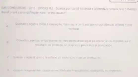 IMS CONCURSOS - 2010-DOCAS -RJ - Guarda portuário) Assinale a alternativa correta ta que o Código
Penal prevè como definição para "crime doloso".
A
Quando agente inicia a execução mas nào a consuma por circunstânclas alhelas a sua
vontade.
B
Quando o agente, voluntariamente desiste de prosseguir na execução ou impede que o
resultado se produza, só responde pelos atos ja praticados.
Quando o agente quis o resultado ou assumiu o risco de produzi-lo.
D Quando o agente deu causa ao resultado por Imprudência, negligéncia ou impericia