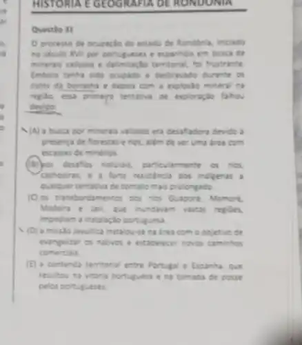 in
ar
a
ri
.
is
o
HISTORIA E GEOGRAFIA DE RONDONIA
Questio 31
Oprocesse de ocupaglo do estado de Rondonia iniciado
no seculo XVII por portugueses e expanhos em buica de
minerais valosos e territorial, fol frustrante
Imbora tenta sido ocupado e destrwado durante os
cicios da borracha e depois com a explosio mineral na
replo, essa primera tentativa de exploração fahov
devido:
N(A) a busca por minerais valioses era desafadora devido à
presenca de forestas e rios, além de ser uma drea com
escassez de minérios.
(B) pos desafios naturas.particularmente os nos,
(achoeins, e a forte resistence dos indigenas a
qualquer tentativa de contato mais prolongado
(C) os transbordamentos dos rios Guapore, Mamore,
Madeira e lari, que invidavam vastas regioes
impediam a instalaçdo portuguesa
(D) a missto lesultica instalou-se na irea com o objetivo de
evangelitar os nativos e estabelecer noves caminhos
comercials
(E) a contenda temitoria entre Portugale Espanha ave
resultou na vitoria portuguesa e na tomada de posse
pelos portugueses.