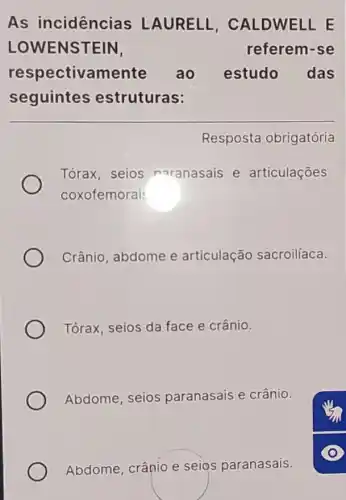 As incidências LAURELL , CALDWELLE
LOWENSTEIN	referem-se
respectiva mente ao estudo das
seguintes estruturas:
Resposta obrigatória
Tórax, seios naranasais e articulações
coxofemorai
Crânio, abdome e articulação sacroilíaca.
Tórax, seios da face e crânio.
Abdome, seios paranasais e crânio.
Abdome, crânio e seios paranasais.