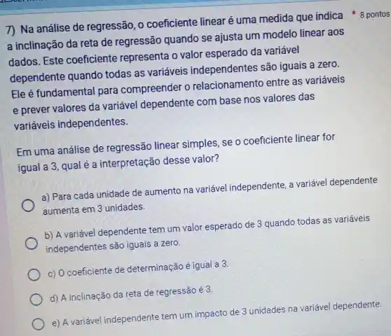 a inclinação da reta de regressão quando se ajusta um modelo linear aos
dados.Este coeficiente representa 0 valor esperado da variável
dependente quando todas as variáveis independentes são iguais a zero.
Ele é fundamental para compreender o relacionamento entre as variáveis
e prever valores da variável dependente combase nos valores das
variáveis independentes.
Emuma análise de regressão linear simples se o coeficiente linear for
iqual a 3, qual é a interpretação desse valor?
a) Para cada unidade de aumento na variável independente, a variável dependente
aumenta em 3 unidades.
b) A variável dependente tem um valor esperado de 3 quando todas as variáveis
independentes são iguais a zero.
c) Ocoeficiente de determinação é igual a 3
d) A inclinação da reta de regressão é3.
e) A variável independente tem um impacto de 3 unidades na variável dependente.
7) Na análise de regressão, 0 coeficiente linear é uma medida que indica * 8 pontos