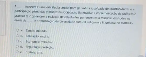 A __
inclusiva é uma estratégia crucial para garantir a igualdade de oportunidades e a
participação plena das minorias na sociedade, Ela envolve a implementação de politicas e
práticas que garantam a inclusão de estudantes pertencentes a minorias em todos os
niveis de __
e a valorização da diversidade cultural, religiosa e linguística no curriculo.
a. Saúde; cuidado
b. Educaçáo; ensino.
c. Economia; trabalho
d. Segurança; proteção.
e. Cultura; arte