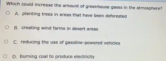 Which could increase the amount of greenhouse gases in the atmosphere?
A. planting trees in areas that have been deforested
B. creating wind farms in desert areas
C. reducing the use of gasoline -powered vehicles
D. burning coal to produce electricity