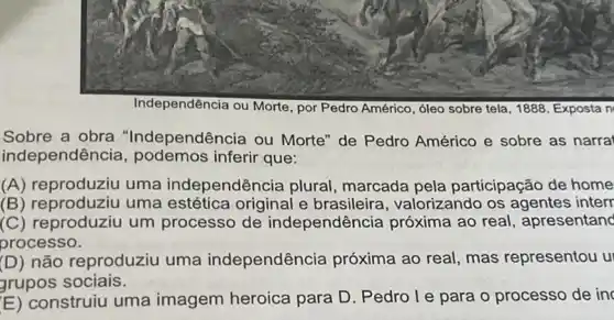 Independência ou Morte , por Pedro Américo, óleo sobre tela, 1888. Exposta n
Sobre a obra "Independência ou Morte" de Pedro Américo e sobre as narra
independência , podemos inferir que:
(A) reproduziu uma independência plural marcada pela participação de home
(B) reproduziu uma estética original e brasileira, valorizando os agentes interr
(C) reproduziu um processo de independência próxima ao real, apresentanc
processo.
(D) não reproduziu uma independência próxima ao real, mas representou u
grupos sociais.
(E) construiu uma imagem heroica para D. Pedro le para o processo de in