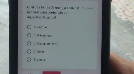 indicada para contenção do
aquecimento global:
A) Petróleo.
B) Gás natural.
C) Carvǎo mineral.
D) Solar.
E) Lenha.
Qual das fontes de energia abaixoé ponto