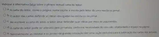 Indique a alternativa falsa sobre o gênero textual carta do leitor:
a. A carta do leitor como o próprio nome expõe, é escrita pelo leitor de uma revista ou jornal.
b. autor das cartas defende as ideias divulgadas na revista ou no jornal.
C. Ao escrever a carta do leitor, o leitor deve defender suas ideias por meio de argumentos.
d. A carta do leitor pode ser alterada pelo jornalista conforme necessidade de concisão, objetividade e espaço na página.
e. Normalmente, as revistas e os jornais de grande circulação têm uma seção exclusiva para a publicação das cartas dos leitores.