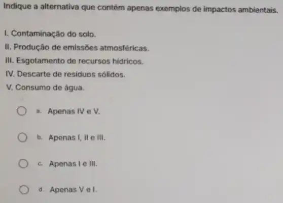 Indique a alternativa que contém apenas exemplos de impactos ambientais.
I. Contaminaçã do solo.
II. Produção de emissóes atmosféricas.
III. Esgotamento de recursos hidricos.
IV. Descarte de residuos sólidos.
V. Consumo de água.
a. Apenas IV e V.
b. Apenas 1,11 e III
c. Apenas I e III
d. Apenas V e1.