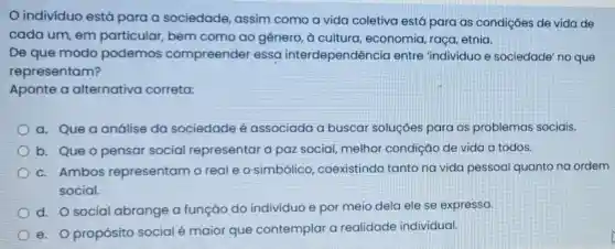 indivíduo está para a sociedade,assim como a vida coletiva está para as condições de vida de
cada um, em particular, bem como ao gênero, à cultura, economia raça, etnia.
De que modo podemos compreender essa interdependência entre 'individuo e sociedade' no que
representam?
Aponte a alternativa correta:
a. Que a análise da sociedade é associada a buscai soluçóes para os problemas sociais.
b. Que o pensar social representar a paz social, melhor condição de vida c todos.
c. Ambos representam o real e o simbólico coexistindo tanto na vida pessoa quanto na ordem
social.
d. Osocial abrange a função do individuo e por meio dela ele se expressa.
e. O propósito social é maior que contemplar a realidade individual.