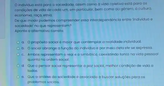 individuo está para a sociedade, assim como a vida coletiva está para as
condiçōes de vida de cada um, em particular, bem como ao gênero, à cultura,
economia, raça, etnia.
De que modo podemos compreender essa interdependência entre 'indivíduo e
sociedade' no que representam?
Aponte a alternativa correta:
a. propósito social é maior que contemplar a realidade individual.
b. O social abrange a função do individuo e por meio dela ele se expressa.
c. Ambos representam o real e o simbólico coexistindo tanto na vida pessoal
quanto na ordem social.
d. Que o pensar social representar a paz social, melhor condição de vida a
todos.
e. Que a análise da sociedade é associada a buscar soluçōes para os
problemas sociais.