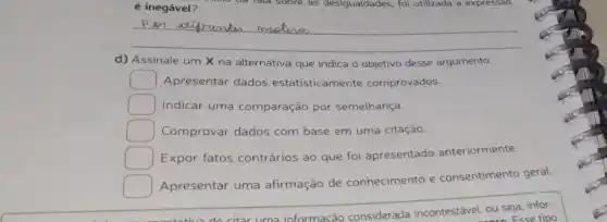 é inegável?
__
d) Assinale um X na alternativa que indica o objetivo desse argumento.
square  Apresentar dados estatisticamente comprovados.
square  Indicar uma comparação por semelhança.
square  Comprovar dados com base em uma citação.
square  Expor fatos contrários ao que foi apresentado anteriormente.
square 
Apresentar uma afirmação de conhecimento e consentimento geral.