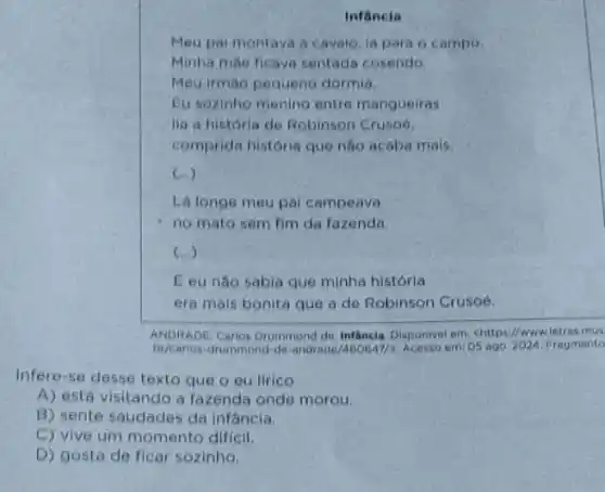 Infancia
Eu sozinho menino entre mangueiras
lia a historia de Robinson Cruso6,
comprida história que não acaba mais.
(ldots )
Lá longe meu pal campeava
no mato sem fim da fazenda
(...)
E eu não sabia que minha história
era mais bonita que a de Robinson Crusoé.
ANDRADE, Carlos Drummend de Infäncia. Disponivel emi chttps//www.letras mus
br/carios drummond-de-andrade/460647/2 Acesso em: 05 ago 2024. Fragmento
Infererse desse texto que o eu lirico
A) está visitando a fazenda onde morou.
B) sente saudades da infáncia.
C) vive um momento dificil,
D) gosta de ficar sozinho.