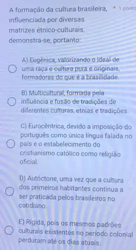 influenciada por diversas
matrizes étnico -culturais,
demonstra-se portanto:
A) Eugênica valorizando o ideal de
uma raça e cultura pura e originais,
formadoras do que é a brasilidade.
B) Multicultural,formada pela
influência e fusão de tradições de
diferentes culturas , etnias e tradições.
C) Eurocêntrica , devido a imposiçãc do
português como única língua falada no
país e o estabelecimento do
cristianismo católico como religião
oficial.
D) Autóctone, uma vez que a cultura
dos primeiros habitantes continue a
ser praticada pelos brasileiros no
cotidiano.
A formação da cultura brasileira 1 ponto
E) Rigida, pois os mesmos padrões
culturais existentes no período colonial
perduram até os dias atuais.