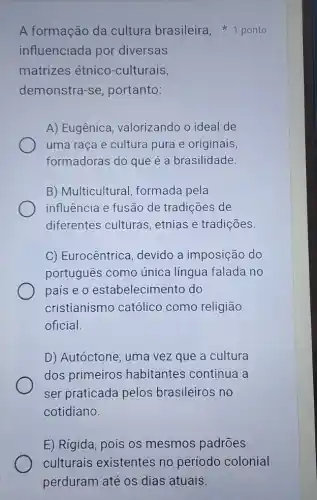 influenciada por diversas
matrizes étnico -culturais,
demonstra-se , portanto:
A) Eugênica , valorizando o ideal de
uma raça e cultura pura e originais,
formadoras do que é a brasilidade.
B) Multicultural formada pela
influência e fusão de tradições de
diferentes culturas , etnias e tradições.
C) Eurocêntrica , devido a imposiçãc do
português como única língua falada no
país e o estabelecimento do
cristianismo católico como religião
oficial.
D) Autóctone, uma vez que a cultura
dos primeiros habitantes continua i a
ser praticada pelos brasileiros no
cotidiano.
A formação da cultura brasileira 1 ponto
E) Rígida, pois os mesmos padrões
culturais existentes no período colonial
perduram até os dias atuais.