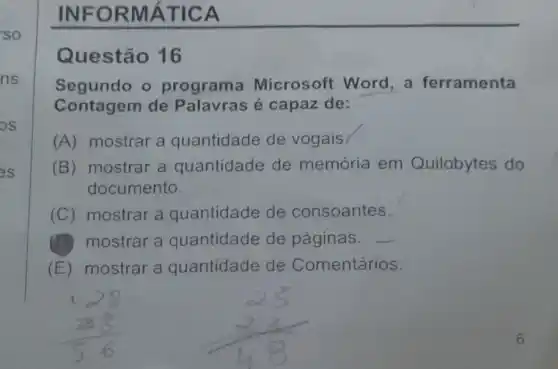 INFO RMẤT ICA
Questão 16
Segundo o programa Microsoft Word , a ferramenta
Contagem de Palavras é capaz de:
(A) mostrar a quantidade de vogais
(B) mostrar a quantidade de memória em Quilobytes do
documento.
(C) mostrar a quantidade de consoantes.
(B)mostrar a quantidade de páginas. __
(E) mostrar a quantidade de Comentários.
128 (38)/(56) (25)/(48)