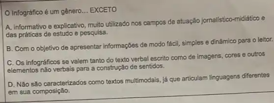 Infográfico é um gênero __ EXCETO
A. informativo e explicativo muito utilizado nos campos de atuação jornalístico -midiático e
das práticas de estudo e pesquisa.
B. Com o objetivo de apresentar informações de modo fácil, simples e dinâmico para o leitor.
C. Os infográficos se valem tanto do texto verbal escrito como de imagens, cores e outros
elementos não verbais para a construção de sentidos.
D. Não são caracterizados como textos multimodais, já que articulam linguagens diferentes
em sua composição.