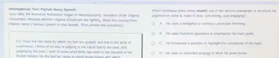 Informational Text: Patrick Henry Speech
Soon after the American Revolution began in Massachusets members of the Virginia
Convention debated whether Verginis should join the fighting Read this excerpt from
Patrick Henry's famous speech in that debate.Then answer the question(s).
(1) I have but one lamp by which my feet are guided; and that is the lamp of
experience. I know of no way of judging of the future but by the past. And
judging by the past I wish to know what there has been in the conduct of the
British ministry for the last ten years to listly those hooes with which
Which technique does Henry mainly use in the second paragraph to structure his
argument in order to make it clear, convincing and engaging?
A. He uses a metaphor to convey a particular meaning
B. He uses metorical questions to emphasize his main point.
C. He introduces a paradox to highlight the complexity of the topiC.
D. He uses an extended analogy to drive his point home.