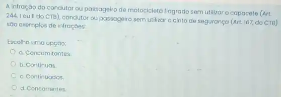 A infração do condutor ou passageiro de motocicleta flagrado sem utilizar o capacete (Art.
244, I ou II do CTB), condutor ou passageiro sem utilizar o cinto de segurança (Art. 167, do CTB)
são exemplos de infrações:
Escolha uma opção:
a. Concomitantes
b. Contínuas.
c. Continuadas.
d. Concorrentes.