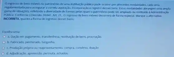 ingresso de bens móveis no patrimônio de uma instituição pública pode ocorrer por diferentes modalidades cada uma
regulamentada para assegurar a correta aquisição, incorporação e registro desses bens Essas modalidades abrangem uma ampla
gama de situações refletindo a diversidade de formas pelas quais o patrimônio pode ser ampliado ou restituido à Administração
Pública. Conforme o Decreto 24.041, Art. 21 O ingresso de bens móveis decorrerá de forma especial. Marque a alternativa
INCORRETA, quanto a forma de ingresso desses bens:
Escolha uma:
a. Dação em pagamento transferência, restituição de bens, procriação.
b. Fabricado, penhorado , barganha.
c. Produção própria ou reaproveitamento compra, convênio doação
d. Adjudicação apreensão, permuta achados.