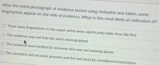 After the initial photograph of evidence tested using ninhydrin was taken, some
fingerprints appear on the side of evidence . What is this most likely an indication of?
There were fingerprints on the paper which were significantly older than the first
The evidence was not fully dry when photographed
The evidence was handled by someone who was not wearing gloves
The ninhydrin did not work properly and the test must be considered inconclusive