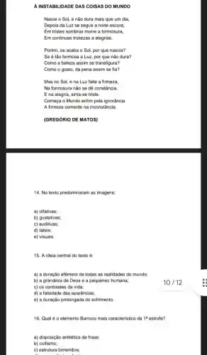 A INSTABIL IDADE DAS COISAS DO MUNDO
Nasce o Sol, e não dura mais que um dia,
Depois da Luz se segue a noite escura,
Em tristes sombras morre a formosura,
Em continuas tristezas a alegrias,
Porém, se acaba o Sol, por que nascia?
Se é tão formosa a Luz, por que não dura?
Como a beleza assim se transfigura?
Como o gosto, da pena assim se fia?
Mas no Sol, e na Luz falte a firmeza,
Na formosura não se dê constância
E na alegria, sinta -se triste.
Começa o Mundo enfim pela ignorância
A firmeza somente na inconstância.
(GREGÓRIO DE MATOS)
14. No texto predominaram as imagens:
a) olfativas;
b) gustativas;
c) auditivas;
d) táteis;
e) visuais.
15. A ideia central do texto é:
a) a duração efêmera de todas as realidades do mundo;
b) a grandeza de Deus e a pequenez humana;
c) os contrastes da vida;
d) a falsidade das aparências;
e) a duração prolongada do sofrimento.
16. Qual é 0 elemento Barroco mais característico da 1^a estrofe?
a) disposição antitética da frase;
b) cultismo;
c) estrutura bimembre;
10 / 12