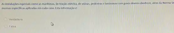 As instalaçoes especiais como as maritimas, de tração elétrica, de usinas, pedreiras eluminosas com gases devem obedecer, além da Norma 54
normas especificas aplicadas em cada caso. Esta informação 6:
Verdadeira
Falsa