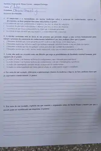 Instituto Federal de Minas Gerais-campus Formiga
Curso Adm
Estudante __
Exercício de Filosofia
1. 0 empirismo e o racionalismo são teorias modernas sobre a natureza do conhecimento. Apesar de
divergentes, as duas posições têm como ideia básica (1 ponto)
x a certeza de que todo conhecimento é subjetivo, por isso, as ideias são subjetivas.
( ) a certeza de que todo conhecimento é objetivo, por isso, as ideias são objetivas.
( ) a certeza de que nosso conhecimento do objeto não é mediado pela razão.
( ) a certeza de que por mais que seja objetivo, 0 conhecimento não é universal.
2. A dúvida cartesiana está no início de um processo que pretende chegar a uma certeza fundamental para
iniciar o processo de construção do conhecimento indubitável, por isso , podemos dizer que (I ponto)
() Descartes defende que o erro que pode ocorrer se deve ao fato de que somos pura lógica.
( ) Descartes sugere que inclusive aquilo que podemos aprender indubitavelmente é uma atividade do espírito.
( ) Descartes sustenta que não há qualquer certeza para além das verdades da matemática.
( ) Descartes mostra que o erro, mesmo sendo impossivel, é algo que se mantém presente na reflexão.
3. Locke não pode ser evocado como um filósofo que nega as possibilidades da faculdade racional humana, pois
segundo ele (1 ponto)
c ) a razão orienta o ser humano na busca do conhecimento, mas é limitada pela experiência
( ) a razão orienta o ser humano na busca do conhecimento e ela não é limitada pela experiência
(
) a razão não desempenha qualquer função na aquisição do conhecimento.
() a razão é a única segurança que temos para se chegar ao conhecimento seguro e verdadeiro.
4. Por meio de um exemplo, diferencie a epistemologia clássica da moderna e diga se, de fato, podemos dizer que
já superamos a modernidade. (1 ponto)
__
5. Por meio de um exemplo, explicite em que consiste o argumento cético de David Hume e mostre por que o
empirista. (2 pontos)
__