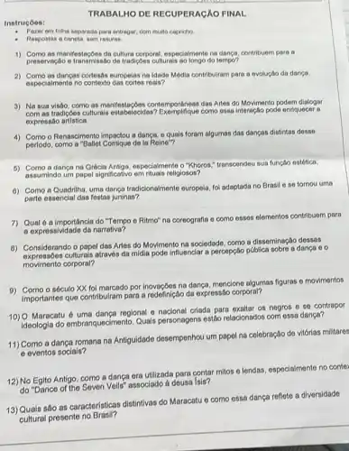 Instrucóes:
compa
TRABALHO DE RECUPERAGÃO FINAL
Fazer em folha separada para entregar, com multo capricho
Respostas a canota, som rasuras
1) Como as manifestaçóes da culturar corporal, especialmente no danca, contribuem para a
preservação e transmissão do tradiçoes culturals ao longo do tompo?
2) Como as danças cortesas europelas na Idade Módia contribulram pare a evolução da dance.
especialmente no contexto reain?
3) Na sua visào como as manifestaçoes contemporâneas das Artos do Movimento podem dialogar
com as tradiçôos culturals como ossa interação pode enriquecer a
expressão artistica.
4) Como o Renascimento impactou a dança, o quais foram algumas das danças distintas desse
perlodo, como a "Baller Comique de la Reine"?
5) Como a dançana Grécia Antiga, ospocialmente o "Khoros." transcondou sua função estótica.
assumindo um papel significativo em rituais religiosos?
0) Como a Quadrilha, uma dança tradicionalmente europeia, fol adaptada no Brasil 6 se tornou uma
parte essencial das festas juninas?
7) Qualó a importâncla do "Tempo o Ritmo" na coreografia o como osses elementos contribuem para
a expressividade da narrativa?
B) Considerando o papel das Artes do Movimento na sociedade, como a disseminação dessas
expressóes culturais através da midia pode influenciar a percepção pública sobre a dança co
movimento corporal?
9) Como o século XX foi marcado por inovaçãos na dança, menciono algumas figuras - movimentos
importantes que contribuiram para a redefinição da expressão corporal?
10) O Maracatu 6 uma dança regional 6 nacional criada para exalitar os negros e so contrapor
ideologia do embranquecimento Quais personagens estão relacionados com essa dança?
11) Como a dança romana na Antiguidade desempenhou um papel na celebração de vitórias militares
e eventos sociais?
12) No Egito Antigo, como a dança era utilizada para contar mitos e lendas, especialmento no conter
do "Dance of the Seven Veils" associado à deusa Isis?
13) Quais são as características distintivas do Maracatu e como essa dança reflete a diversidade
__