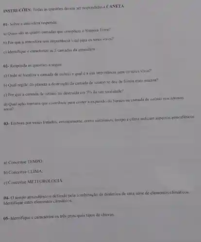 INSTRUCOES: Todas as questōes devem ser respondidas a CANETA
01- Sobre a atmosfera responda:
a) Quais são as quatro camadas que compōem o Sistema Terra?
b) Por que a atmosfera tem importância vital para os seres vivos?
c) Identifique e caracterize as 5 camadas da atmosfera.
()2- Responda as questōes a seguir.
a) Onde se localiza a camada de ozônio e qual é a sua importância para os seres vivos?
b) Qual região do planeta a destruição da camada de ozônio se deu de forma mais intensa?
c) Por que a camada de ozônio foi destruida em
5%  da sua totalidade?
d) Qual ação humana que contribuiu para conter a expansão do buraco na camada de ozônio nos Gltimos
anos?
03- Embora por vezes tratados, erroneamente.como sinônimos, tempo c clima indicam aspectos atmosféricos
a) Conceitue TEMPO:
b) Conceitue CLIMA:
c) Conceitue METEOROLOGIA:
04- O tempo atmosférico é definido pela combinação da dinâmica de uma série de elementos climáticos.
Identifique estes elementos climáticos.
05- Identifique e caracterize os três principais tipos de chuvas.