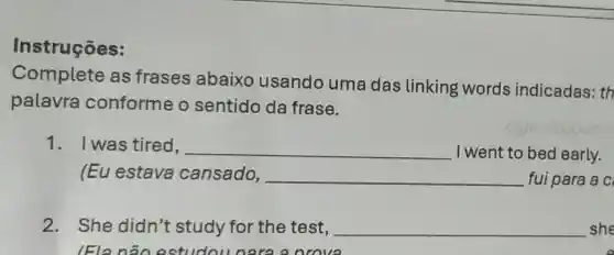 Instruções:
Complete as frases abaixo usando uma das linking words indicadas: th
palavra conforme o sentido da frase.
1. Iwas tired, __ I went to bed early.
(Eu estava cansado, __ fui para a c
2. She didn't study for the test, __ she
(Ela não estudou nara a nrove