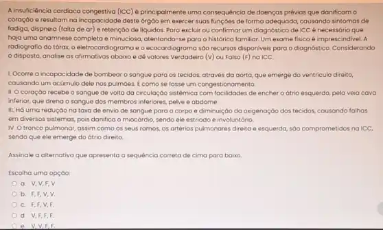 A insuficiência cardiaca (ICC) é principalmente uma consequência de doenças prévias que danificam o
coração e resultam na incapacidade deste órgão em exercer suas funçoes de forma adequada, causando sintomas de
fadiga, dispneia (falta de ar) e retenção de liquidos. Para excluir ou confirmar um diagnóstico de ICC é necessário que
haja uma anamnese completa e minuciosa, atentando-se para o histórico familiar Um exame fisico é imprescindivel. A
radiografia do tórax, o eletrocardiograma e o ecocardiograma sáo recursos disponiveis para o diagnóstico Considerando
disposto, analise as abaixo e dê valores Verdadeiro (v) ou Falso (F) na ICC.
1. Ocorre a incapacidade de bombear o sangue para os tecidos, através da aorta, que emerge do ventrículo direito,
causando um acúmulo dele nos pulmôes. É como se fosse um congestionamento.
II. Ocoração recebe o sangue de volta da circulação sistêmica com facilidades de enchero átrio esquerdo, pela veia cava
inferior, que drena o sangue dos membros inferiores pelve e abdome.
III. Há uma redução na taxa de envio de sangue para o corpo e diminuição da oxigenação dos tecidos causando falhas
em diversos sistemas, pois danifica o miocárdio, sendo ele estriado e involuntário
IV. Otronco pulmonar assim como os seus ramos, as artérias pulmonares direita e esquerda, sáo comprometidos na ICC,
sendo que ele emerge do átrio direito
Assinale a alternativa que apresenta a sequência correta de cima para baixo.
Escolha uma opção:
a. V,V,F , V
b. F,F,V , V.
C. F,F,V , F
d V,F,F . F
e V,V,F F