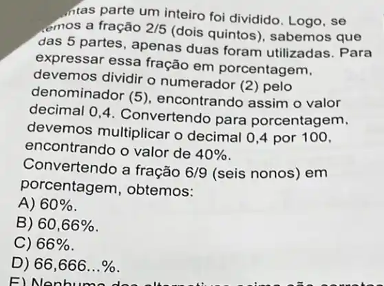 intas parte um inteiro foi dividido. Logo, se
emos a fração 2/5
(dois quintos)sabemos que
das 5 partes, apenas duas foram utilizadas . Para
expressar essa fração em porcentagem,
devemos dividir o numerador (2) pelo
denominador (5)encontrando assim o valor
decimal 0,4 . Convertendo para porcentagem,
devemos multiplicar o decimal 0,4 por 100,
encontrando o valor de 40% 
Convertendo a fração 6/9 (seis nonos) em
porcentagem, obtemos:
A) 60% 
B) 60,66% 
C) 66% 
D) 66,666ldots % 
E)Nenbur