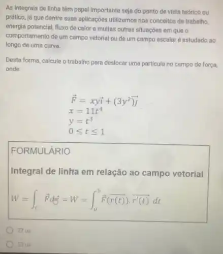 As integrais de linha têm papel importante seja do ponto de vista teórico ou
prático, já que dentre suas aplicações utilizamos nos conceitos de trabalho,
energia potencial, fluxo de calor e muitas outras situações em que o
comportamento de um campo vetorial ou de um campo escalar é estudado ao
longo de uma curva.
Desta forma, calcule o trabalho para deslocar uma particula no campo de força,
onde:
overrightarrow (F)=xyoverrightarrow (i)+(3y^2)overrightarrow (j)
x=11t^4
y=t^3
0leqslant tleqslant 1
FORMULÁRIO
Integral de linhra em relação ao campo vetorial
W=int _(C)overrightarrow (F)doverrightarrow (y)^2=W=int _(a)^boverrightarrow (F)(overrightarrow (r)(t))cdot overrightarrow (r'(t))dt