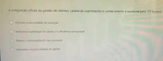 A integração eficaz da gestão de clientes, cadeia de suprimentos e conhecimento é essencial para: (10 Pontos)
Eliminar a necessidade de inovação
Melhorar a satisfação do cliente e a eficiência operacional
Reduzir a personalização dos produtos
Aumentar a complexidade da gestão