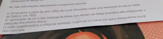 intelectual a secullo
06) São informações relacionadas vanguarda futurista:
a)Surgimento a partir de uma crítica de Louis Vauxcelles sobre uma exposição de arte no Salão
de em 1905.
b)valorização da cor e das misturas de tintas , que deviam ser feitas na própria tela , enfatizando a
pesquisa dos efeitos oticos
c) visāo questionadora e critica da realidade sugerindo um futuro em que a desigualdade social
seia atenuada