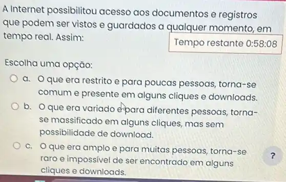 A Internet possibilitou acesso aos documentos e registros
que podem ser vistos e guardados a qualquer momento , em
tempo real. Assim:
Temporestante
Escolha uma opção:
a. Oque era restrito e para poucas pessoas, torna-se
comum e presente em alguns cliques e downloads.
b. Oque era variado epara diferentes pessoas , torna-
se massificado em alguns cliques, mas sem
possibilidade de download.
c. Oque era amplo e para muitas pessoas torna-se
raro e impossivel de ser encontrado em alguns
cliques e downloads.