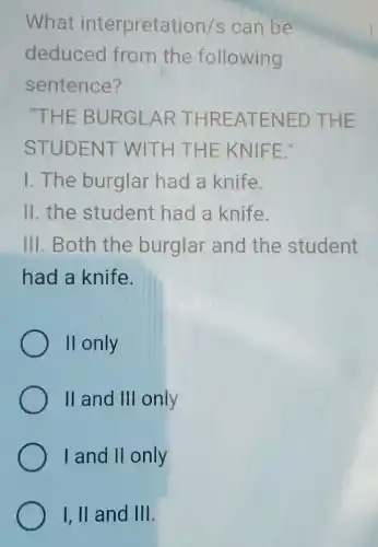 What interpretati on/s can be
deduced from the following
sentence?
"THE BU RGLART HREAT ENED T HE
STUDENT WITH THE KNIF E."
1.The burglar had a knife.
11.the student had a knife.
III. Both the burglar and the student
had a knife.
II only
II and III only
I and II only
I, II and III.